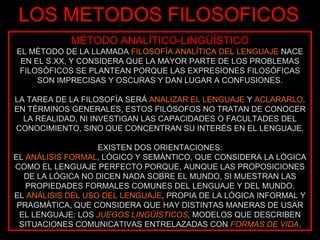 LOS METODOS FILOSOFICOS MÉTODO ANALÍTICO-LINGÜÍSTICO EL MÉTODO DE LA LLAMADA  FILOSOFÍA ANALÍTICA DEL LENGUAJE  NACE EN EL S.XX, Y CONSIDERA QUE LA MAYOR PARTE DE LOS PROBLEMAS FILOSÓFICOS SE PLANTEAN PORQUE LAS EXPRESIONES FILOSÓFICAS SON IMPRECISAS Y OSCURAS Y DAN LUGAR A CONFUSIONES. LA TAREA DE LA FILOSOFÍA SERÁ  ANALIZAR EL LENGUAJE  Y  ACLARARLO . EN TÉRMINOS GENERALES, ESTOS FILÓSOFOS NO TRATAN DE CONOCER LA REALIDAD, NI INVESTIGAN LAS CAPACIDADES O FACULTADES DEL CONOCIMIENTO, SINO QUE CONCENTRAN SU INTERÉS EN EL LENGUAJE. EXISTEN DOS ORIENTACIONES: EL  ANÁLISIS FORMAL , LÓGICO Y SEMÁNTICO, QUE CONSIDERA LA LÓGICA COMO EL LENGUAJE PERFECTO PORQUE, AUNQUE LAS PROPOSICIONES DE LA LÓGICA NO DICEN NADA SOBRE EL MUNDO, SI MUESTRAN LAS PROPIEDADES FORMALES COMUNES DEL LENGUAJE Y DEL MUNDO. EL  ANÁLISIS DEL USO DEL LENGUAJE , PROPIA DE LA LÓGICA INFORMAL Y PRAGMÁTICA, QUE CONSIDERA QUE HAY DISTINTAS MANERAS DE USAR EL LENGUAJE: LOS  JUEGOS LINGÜÍSTICOS , MODELOS QUE DESCRIBEN SITUACIONES COMUNICATIVAS ENTRELAZADAS CON  FORMAS DE VIDA . 