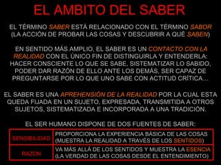 EL TÉRMINO  SABER  ESTÁ RELACIONADO CON EL TÉRMINO  SABOR  (LA ACCIÓN DE PROBAR LAS COSAS Y DESCUBRIR A QUÉ  SABEN ) EN SENTIDO MÁS AMPLIO, EL SABER ES UN  CONTACTO CON LA REALIDAD  CON EL ÚNICO FIN DE DISTINGUIRLA Y ENTENDERLA: HACER CONSCIENTE LO QUE SE SABE, SISTEMATIZAR LO SABIDO, PODER DAR RAZÓN DE ELLO ANTE LOS DEMÁS, SER CAPAZ DE PREGUNTARSE POR LO QUE UNO SABE CON ACTITUD CRÍTICA… EL AMBITO DEL SABER EL SABER ES UNA  APREHENSIÓN DE LA REALIDAD  POR LA CUAL ESTA QUEDA FIJADA EN UN SUJETO, EXPRESADA, TRANSMITIDA A OTROS SUJETOS, SISTEMATIZADA E INCORPORADA A UNA TRADICIÓN. EL SER HUMANO DISPONE DE DOS FUENTES DE SABER: VA MÁS ALLÁ DE LOS SENTIDOS Y MUESTRA LA  ESENCIA  (LA VERDAD DE LAS COSAS DESDE EL ENTENDIMIENTO) RAZON PROPORCIONA LA EXPERIENCIA BÁSICA DE LAS COSAS (MUESTRA LA REALIDAD A TRAVÉS DE LOS  SENTIDOS ) SENSIBILIDAD 