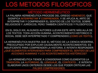 LOS METODOS FILOSOFICOS MÉTODO HERMENÉUTICO LA PALABRA HERMENÉUTICA PROCEDE DEL GRIEGO  HEMENEÚO , QUE SIGNIFICA  INTERPRETAR  Y  COMPRENDER , Y SE APLICA AL ARTE DE INTERPRETAR Y COMPRENDER EL SENTIDO DE LOS TEXTOS, SOBRE RELIGIOSOS Y JURÍDICOS, PERO TAMBIÉN CIENTÍFICOS Y FILOSÓFICOS. EN EL SIGLO XIX, ALGUNOS AUTORES LLEVAN ESTE ARTE MÁS ALLÁ DE LOS TEXTOS: TODA ACCIÓN HUMANA, ACONTECIMIENTO HISTÓRICO O SOCIAL DEBE SER INTERPRETADO Y COMPRENDIDO ( COMO UN TEXTO ). LA HERMENÉUTICA MUESTRA QUE EL MÉTODO DE LA CIENCIA MODERNA, PREOCUPADO POR EXPLICAR CAUSALMENTE ACONTECIMIENTOS, ES INSUFICIENTE PARA COMPRENDER LA HISTORIA, E INTENTA RESPONDER:  ¿QUÉ ELEMENTOS INTERVIENEN PARA COMPRENDER EL SENTIDO DE LAS ACCIONES HUMANAS Y LOS ACONTECIMIENTOS HISTÓRICOS? LA HERMENÉUTICA TIENDE A CONSIDERAR COMO ELEMENTOS LA  TRADICIÓN , LA  AUTORIDAD , EL  LENGUAJE , EL  CONTEXTO … E INTENTA ELABORAR UNOS CRITERIOS DESDE LOS QUE PODER CRITICAR LAS  FALSAS COMPRENSIONES . 