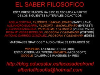 ESTA PRESENTACIÓN HA SIDO ELABORADA A PARTIR DE LOS SIGUIENTES MATERIALES DIDÁCTICOS: ADELA CORTINA ,  FILOSOFIA 1 BACHILLERATO  (SANTILLANA) ALEJANDRO BUGARÍN ,  FILOSOFÍA 1 BACHILLERATO  (EVEREST) J. ECHANO BASALDUA ,  PARADIGMA 1 FILOSOFÍA  (VICENS VIVES) ROSA Mª VEGAS BODELÓN ,  FILOSOFÍA Y CIUDADANÍA  (OXFORD) ANTONIO GARRIDO GONZÁLEZ ,  FILOSOFÍA Y CIUDADANÍA  (EDEBE) MATERIALES GRÁFICOS Y AUDIOVISUALES EXTRAIDOS DE: WIKIPEDIA , LA ENCICLOPEDIA LIBRE ENCICLOPEDIA MULTIMEDIA  ENCARTA  (MICROSOFT) GOOGLE  (GALERÍA DE IMÁGENES EN RED) http://blog.educastur.es/lacasadeelrond albertofilosofía@hotmail.com EL SABER FILOSOFICO 