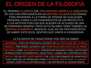 EL TÉRMINO  FILOSOFÍA  (GR:  PHILOSOPHÍA ,  AMOR A LA SABIDURÍA ) SE USA CON FRECUENCIA EN UN  SENTIDO VULGAR  O COTIDIANO PARA REFERIRSE A LA FORMA DE PENSAR DE CUALQUIER PERSONA O BIEN A LOS FUNDAMENTOS DE UN PROYECTO O A LOS MOTIVOS POR LOS QUE ALGUIEN HA ACTUADO DE UNA DETERMINADA MANERA. PERO ESTA PALABRA TIENE TAMBIÉN UN  SENTIDO ACADÉMICO , SEGÚN EL CUAL ES UN TIPO ESPECÍFICO DE SABER. ESTE ES EL SENTIDO QUE VAMOS A CONSIDERAR. EL ORIGEN DE LA FILOSOFIA LA FILOSOFIA SE CARACTERIZA POR SER UN SABER: CRÍTICA : ES UN  REPLANTEAMIENTO  DE LOS CONOCIMIENTOS ADMITIDOS PUES ANALIZA UN PROBLEMA PARA  DISCERNIR ,  SINTETIZAR   Y  JUZGAR  (NUNCA ACEPTA LO ESTABLECIDO Y SE ENFRENTA AL DOGMATISMO) RACIONAL :DEBE  ARGUMENTAR , PRESENTAR RAZONES PARA JUSTIFICAR AFIRMACIONES COHERENTES, OBJETIVAS Y LIBRES DE CONTRADICCIÓN RADICAL : PRETENDE LLEGAR A LOS  PRINCIPIOS EXPLICATIVOS ÚLTIMOS UNIVERSAL , PUES SE PREGUNTA ACERCA DE LA  TOTALIDAD DE LO REAL 