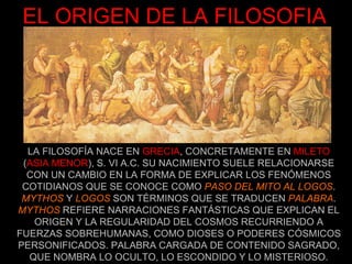 EL ORIGEN DE LA FILOSOFIA LA FILOSOFÍA NACE EN  GRECIA , CONCRETAMENTE EN  MILETO  ( ASIA MENOR ), S. VI A.C. SU NACIMIENTO SUELE RELACIONARSE CON UN CAMBIO EN LA FORMA DE EXPLICAR LOS FENÓMENOS COTIDIANOS QUE SE CONOCE COMO  PASO DEL MITO AL LOGOS .  MYTHOS  Y  LOGOS  SON TÉRMINOS QUE SE TRADUCEN  PALABRA . MYTHOS  REFIERE NARRACIONES FANTÁSTICAS QUE EXPLICAN EL ORIGEN Y LA REGULARIDAD DEL COSMOS RECURRIENDO A FUERZAS SOBREHUMANAS, COMO DIOSES O PODERES CÓSMICOS PERSONIFICADOS. PALABRA CARGADA DE CONTENIDO SAGRADO, QUE NOMBRA LO OCULTO, LO ESCONDIDO Y LO MISTERIOSO. 