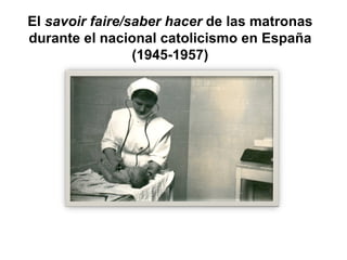 El savoir faire/saber hacer de las matronas
durante el nacional catolicismo en España
                 (1945-1957)
 