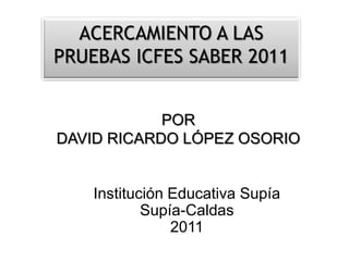 ACERCAMIENTO A LAS PRUEBAS ICFES SABER 2011 POR DAVID RICARDO LÓPEZ OSORIO Institución Educativa Supía Supía-Caldas 2011 