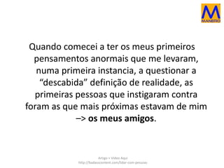 Quando comecei a ter os meus primeiros 
pensamentos anormais que me levaram, 
numa primeira instancia, a questionar a 
“descabida” definição de realidade, as 
primeiras pessoas que instigaram contra 
foram as que mais próximas estavam de mim 
–> os meus amigos. 
Artigo + Vídeo Aqui 
http://badasscontent.com/lidar-com-pessoas 
 