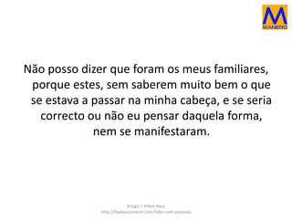 Não posso dizer que foram os meus familiares, 
porque estes, sem saberem muito bem o que 
se estava a passar na minha cabeça, e se seria 
correcto ou não eu pensar daquela forma, 
nem se manifestaram. 
Artigo + Vídeo Aqui 
http://badasscontent.com/lidar-com-pessoas 
 