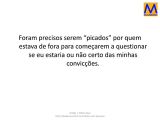 Foram precisos serem “picados” por quem 
estava de fora para começarem a questionar 
se eu estaria ou não certo das minhas 
convicções. 
Artigo + Vídeo Aqui 
http://badasscontent.com/lidar-com-pessoas 
 