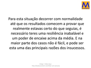 Para esta situação decorrer com normalidade 
até que os resultados comecem a provar que 
realmente estavas certo do que seguias, é 
necessário teres uma resiliência inabalável e 
um poder de encaixe acima da média. E na 
maior parte dos casos não é fácil, e pode ser 
esta uma das principais razões dos insucessos. 
Artigo + Vídeo Aqui 
http://badasscontent.com/lidar-com-pessoas 
 