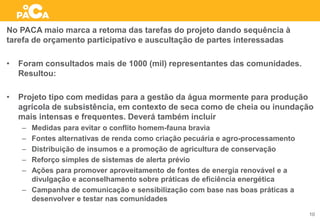 No PACA maio marca a retoma das tarefas do projeto dando sequência à
tarefa de orçamento participativo e auscultação de partes interessadas
• Foram consultados mais de 1000 (mil) representantes das comunidades.
Resultou:
• Projeto tipo com medidas para a gestão da água mormente para produção
agrícola de subsistência, em contexto de seca como de cheia ou inundação
mais intensas e frequentes. Deverá também incluir
– Medidas para evitar o conflito homem-fauna bravia
– Fontes alternativas de renda como criação pecuária e agro-processamento
– Distribuição de insumos e a promoção de agricultura de conservação
– Reforço simples de sistemas de alerta prévio
– Ações para promover aproveitamento de fontes de energia renovável e a
divulgação e aconselhamento sobre práticas de eficiência energética
– Campanha de comunicação e sensibilização com base nas boas práticas a
desenvolver e testar nas comunidades
10
 