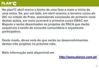 No planºC abril marca o fecho de uma fase e maio o início de
uma outra. Se, por um lado, em abril ocorreu o terceiro curso do
IAC na cidade da Praia, assinalando conclusão do primeiro ciclo
destas ações, em maio ocorrerá o primeiro curso EBAC em
Maputo e serão desenhados os projetos do PACA que darão
sequência à tarefa de consulta comunitária e orçamento
participativo.
Deste modo, dá-se nota do que serão os desenvolvimentos
destes três projetos no próximo mês.
Mais informação está disponível em
http://www.planoc.com.pt/
2
 