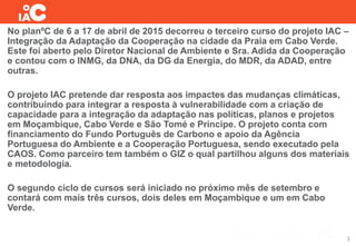 No planºC de 6 a 17 de abril de 2015 decorreu o terceiro curso do projeto IAC –
Integração da Adaptação da Cooperação na cidade da Praia em Cabo Verde.
Este foi aberto pelo Diretor Nacional de Ambiente e Sra. Adida da Cooperação
e contou com o INMG, da DNA, da DG da Energia, do MDR, da ADAD, entre
outras.
O projeto IAC pretende dar resposta aos impactes das mudanças climáticas,
contribuindo para integrar a resposta à vulnerabilidade com a criação de
capacidade para a integração da adaptação nas políticas, planos e projetos
em Moçambique, Cabo Verde e São Tomé e Príncipe. O projeto conta com
financiamento do Fundo Português de Carbono e apoio da Agência
Portuguesa do Ambiente e a Cooperação Portuguesa, sendo executado pela
CAOS. Como parceiro tem também o GIZ o qual partilhou alguns dos materiais
e metodologia.
O segundo ciclo de cursos será iniciado no próximo mês de setembro e
contará com mais três cursos, dois deles em Moçambique e um em Cabo
Verde.
3
 
