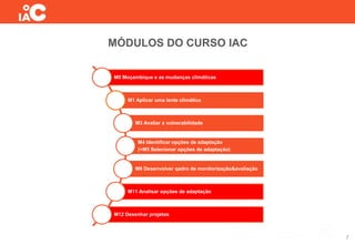 MÓDULOS DO CURSO IAC
7
M0 Moçambique e as mudanças climáticas
M1 Aplicar uma lente climática
M3 Avaliar a vulnerabilidade
M4 Identificar opções de adaptação
(+M5 Selecionar opções de adaptação)
M6 Desenvolver qadro de monitorização&avaliação
M11 Analisar opções de adaptação
M12 Desenhar projetos
 