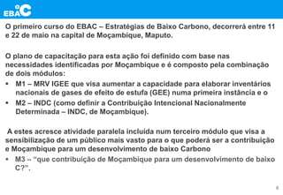O primeiro curso do EBAC – Estratégias de Baixo Carbono, decorrerá entre 11
e 22 de maio na capital de Moçambique, Maputo.
O plano de capacitação para esta ação foi definido com base nas
necessidades identificadas por Moçambique e é composto pela combinação
de dois módulos:
 M1 – MRV IGEE que visa aumentar a capacidade para elaborar inventários
nacionais de gases de efeito de estufa (GEE) numa primeira instância e o
 M2 – INDC (como definir a Contribuição Intencional Nacionalmente
Determinada – INDC, de Moçambique).
A estes acresce atividade paralela incluída num terceiro módulo que visa a
sensibilização de um público mais vasto para o que poderá ser a contribuição
e Moçambique para um desenvolvimento de baixo Carbono
 M3 – “que contribuição de Moçambique para um desenvolvimento de baixo
C?”.
8
 
