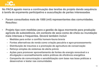 No PACA agosto marca a continuação das tarefas do projeto dando sequência
à tarefa de orçamento participativo e auscultação de partes interessadas
•  Foram consultados mais de 1000 (mil) representantes das comunidades.
Resultou:
•  Projeto tipo com medidas para a gestão da água mormente para produção
agrícola de subsistência, em contexto de seca como de cheia ou inundação
mais intensas e frequentes. Deverá também incluir
–  Medidas para evitar o conﬂito homem-fauna bravia
–  Fontes alternativas de renda como criação pecuária e agro-processamento
–  Distribuição de insumos e a promoção de agricultura de conservação
–  Reforço simples de sistemas de alerta prévio
–  Ações para promover aproveitamento de fontes de energia renovável e a
divulgação e aconselhamento sobre práticas de eﬁciência energética
–  Campanha de comunicação e sensibilização com base nas boas práticas a
desenvolver e testar nas comunidades
18
 