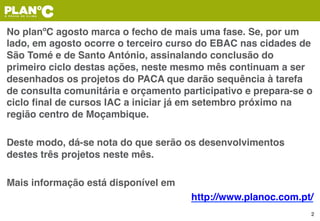 No planºC agosto marca o fecho de mais uma fase. Se, por um
lado, em agosto ocorre o terceiro curso do EBAC nas cidades de
São Tomé e de Santo António, assinalando conclusão do
primeiro ciclo destas ações, neste mesmo mês continuam a ser
desenhados os projetos do PACA que darão sequência à tarefa
de consulta comunitária e orçamento participativo e prepara-se o
ciclo ﬁnal de cursos IAC a iniciar já em setembro próximo na
região centro de Moçambique.
Deste modo, dá-se nota do que serão os desenvolvimentos
destes três projetos neste mês.
Mais informação está disponível em
http://www.planoc.com.pt/
2
 