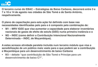 O terceiro curso do EBAC – Estratégias de Baixo Carbono, decorrerá entre 3 e
7 e 10 e 14 de agosto nas cidades de São Tomé e de Santo António,
respetivamente.
O plano de capacitação para esta ação foi deﬁnido com base nas
necessidades identiﬁcadas pelo país e é composto pela combinação de:
§  M1 – MRV IGEE que visa aumentar a capacidade para elaborar inventários
nacionais de gases de efeito de estufa (GEE) numa primeira instância e o
§  M2 – INDC (como deﬁnir a Contribuição Intencional Nacionalmente
Determinada – INDC, de Moçambique).
A estes acresce atividade paralela incluída num terceiro módulo que visa a
sensibilização de um público mais vasto para o que poderá ser a contribuição
e Moçambique para um desenvolvimento de baixo Carbono
§  M3 – debate “que contribuição de São Tomé e Príncipe para um
desenvolvimento de baixo C?”.
3
 