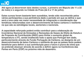 Até agora já decorreram dois destes cursos, o primeiro em Maputo (de 11 a 22
de maio) e o segundo na Cidade da Praia (de 6 a 17 de julho).
Estes cursos foram bastante bem sucedidos, tendo sido reconhecido pelos
vários participantes a sua pertinência dado o período em que se deﬁne o que
será e uma cada vez maior necessidade de integração e coordenação das
temáticas relacionadas com o desenvolvimento de baixo carbono e resiliente
no que são as estratégias locais, sectoriais e nacionais.
A capacidade reforçada poderá então contribuir para a elaboração do
Inventários Nacional de Emissões e Remoções de Gases de Efeito de Estufa e
da Proposta de Contribuição (INDC) para limitar o aumento global da
temperatura a 2ºC, sendo enaltecido todo o apoio que Portugal tem dado,
particularmente através do Fundo Português de Carbono, ao desígnio de um
desenvolvimento de baixo Carbono e resiliente de que os países tanto podem
beneﬁciar para deﬁnir a sua contribuição para o futuro à prova de clima que
se pretende alcançar através do acordo a deﬁnir agora na Conferência das
Partes em Paris (COP) no próximo mês de dezembro.
5
 