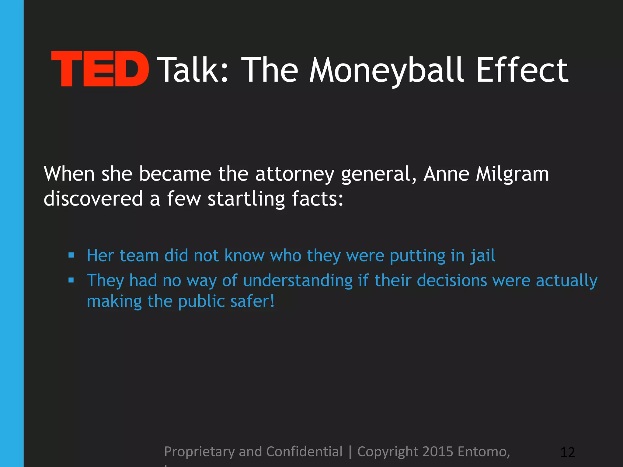 When she became the attorney general, Anne Milgram
discovered a few startling facts:
 Her team did not know who they were putting in jail
 They had no way of understanding if their decisions were actually
making the public safer!
Proprietary and Confidential | Copyright 2015 Entomo, 12
Talk: The Moneyball Effect
 