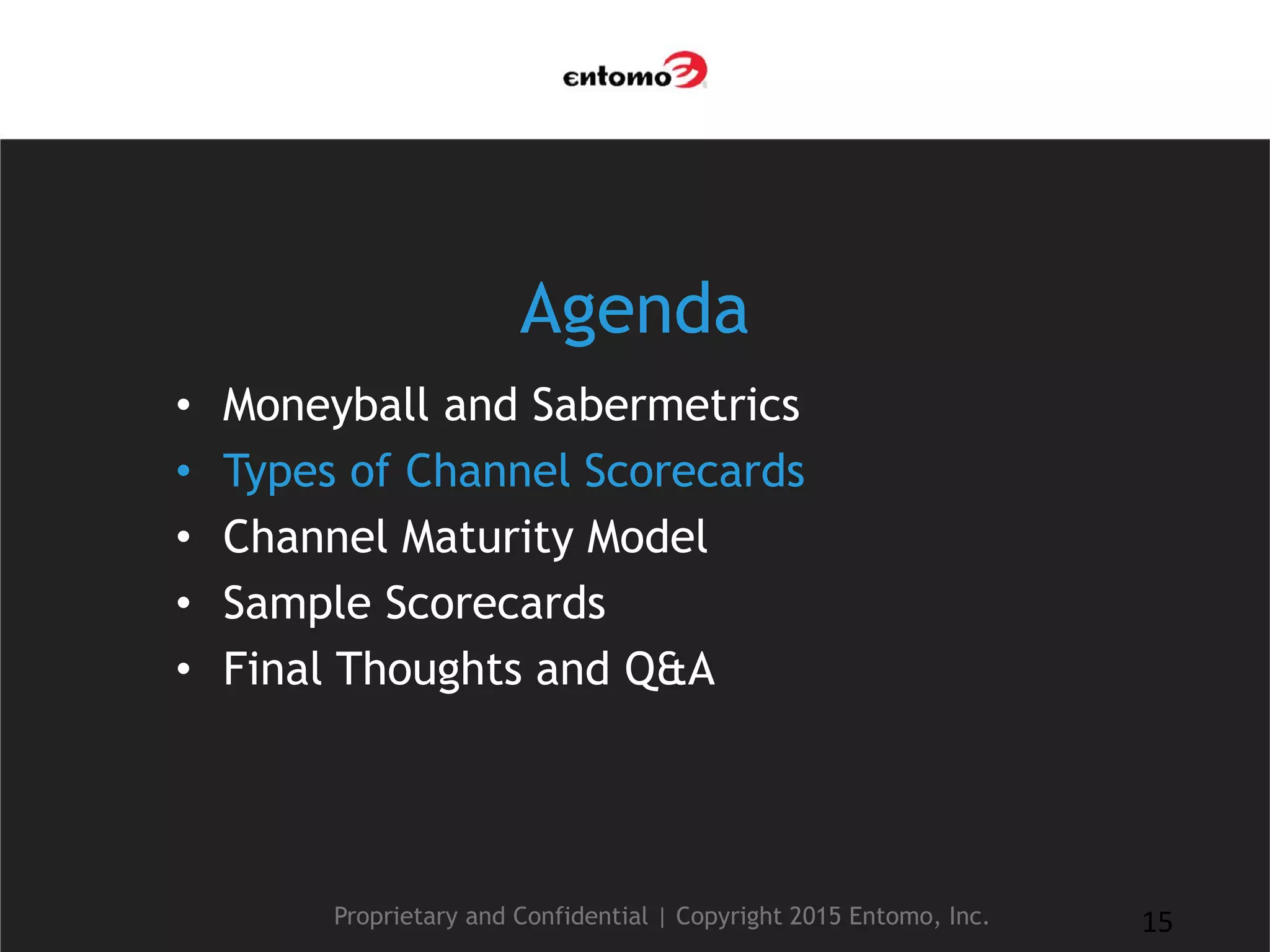 Agenda
• Moneyball and Sabermetrics
• Types of Channel Scorecards
• Channel Maturity Model
• Sample Scorecards
• Final Thoughts and Q&A
Proprietary and Confidential | Copyright 2015 Entomo, Inc. 15
 