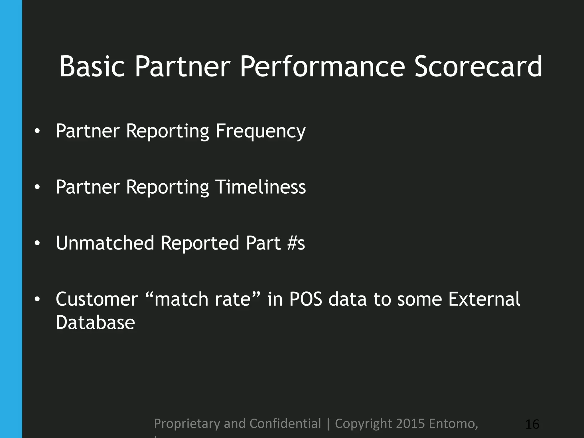 Basic Partner Performance Scorecard
• Partner Reporting Frequency
• Partner Reporting Timeliness
• Unmatched Reported Part #s
• Customer “match rate” in POS data to some External
Database
Proprietary and Confidential | Copyright 2015 Entomo, 16
 