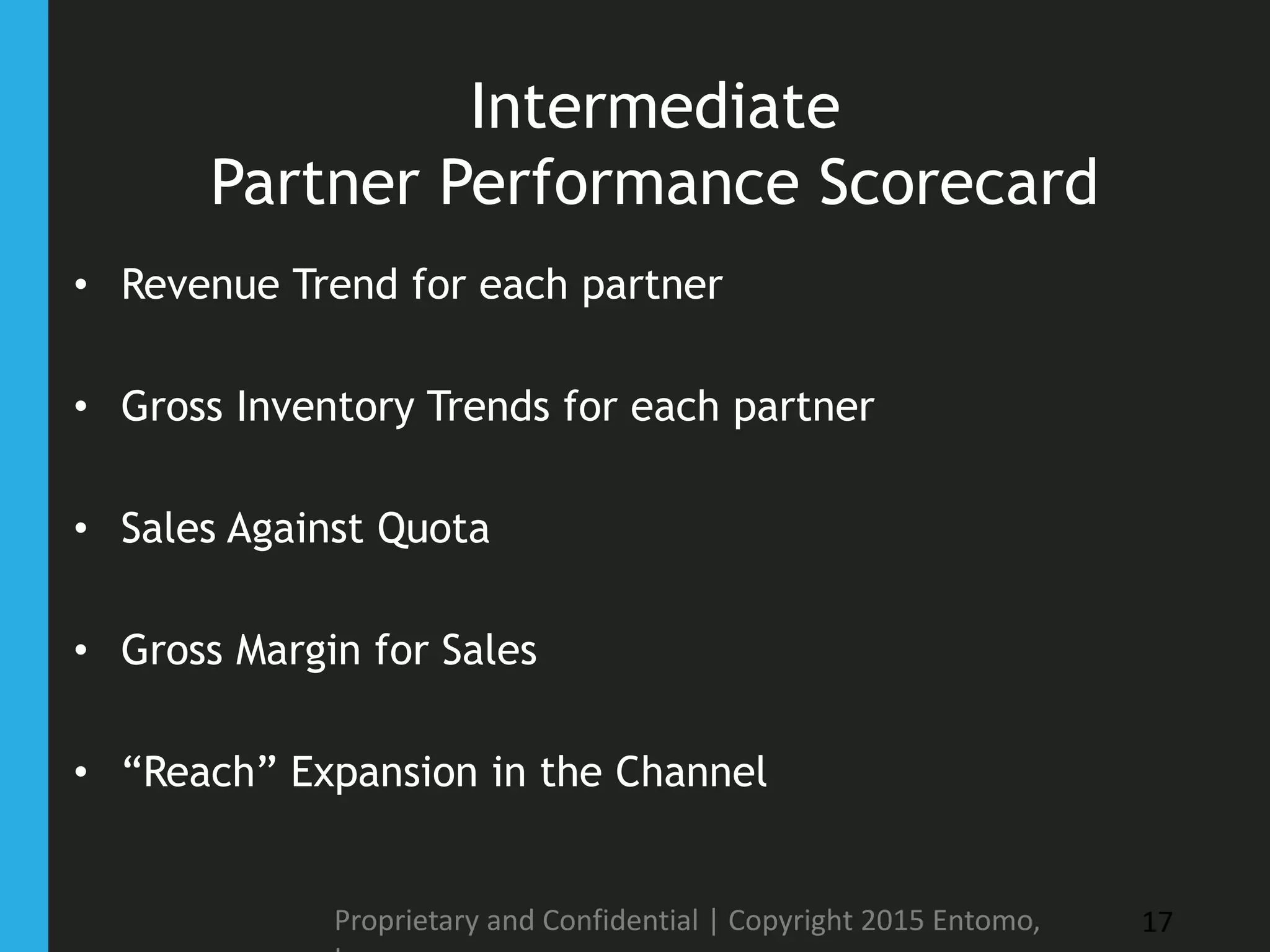 Intermediate
Partner Performance Scorecard
• Revenue Trend for each partner
• Gross Inventory Trends for each partner
• Sales Against Quota
• Gross Margin for Sales
• “Reach” Expansion in the Channel
Proprietary and Confidential | Copyright 2015 Entomo, 17
 
