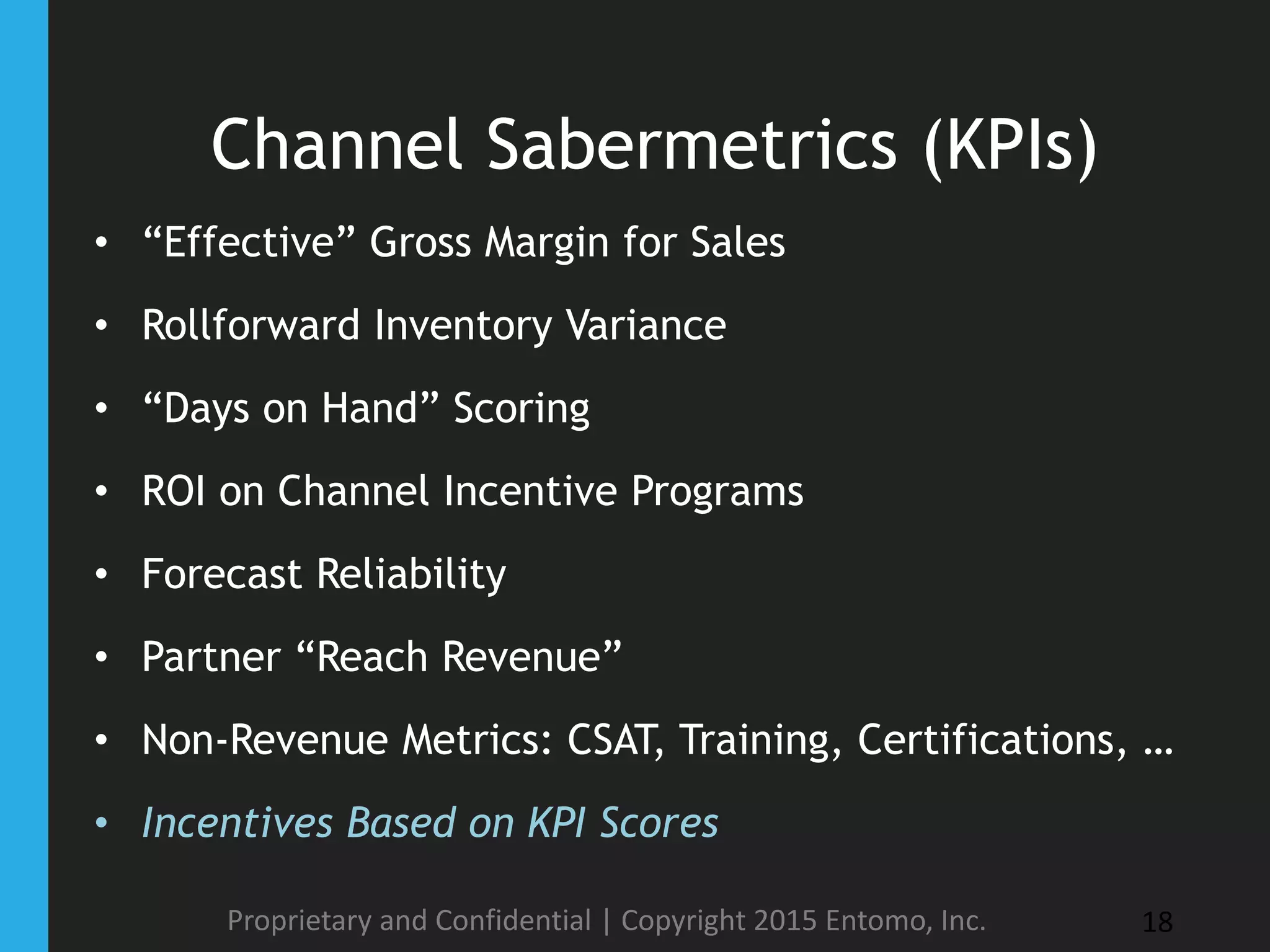 Channel Sabermetrics (KPIs)
• “Effective” Gross Margin for Sales
• Rollforward Inventory Variance
• “Days on Hand” Scoring
• ROI on Channel Incentive Programs
• Forecast Reliability
• Partner “Reach Revenue”
• Non-Revenue Metrics: CSAT, Training, Certifications, …
• Incentives Based on KPI Scores
Proprietary and Confidential | Copyright 2015 Entomo, Inc. 18
 