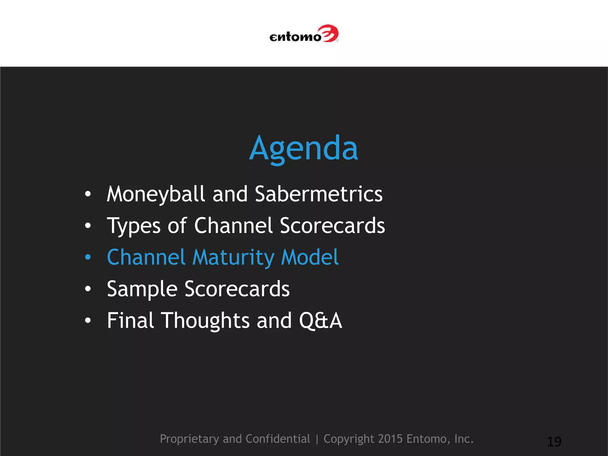 Agenda
• Moneyball and Sabermetrics
• Types of Channel Scorecards
• Channel Maturity Model
• Sample Scorecards
• Final Thoughts and Q&A
Proprietary and Confidential | Copyright 2015 Entomo, Inc. 19
 