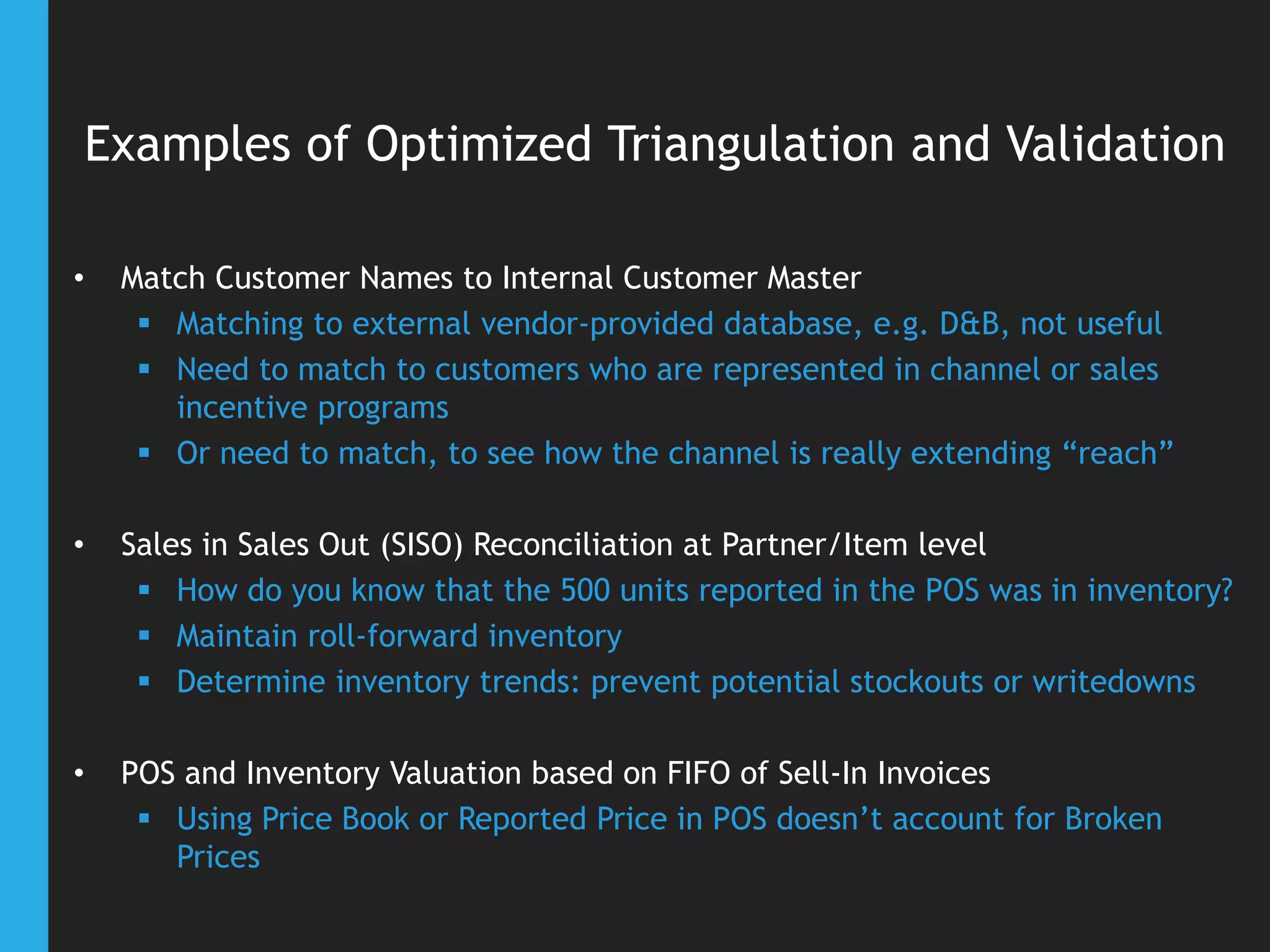 Examples of Optimized Triangulation and Validation
• Match Customer Names to Internal Customer Master
 Matching to external vendor-provided database, e.g. D&B, not useful
 Need to match to customers who are represented in channel or sales
incentive programs
 Or need to match, to see how the channel is really extending “reach”
• Sales in Sales Out (SISO) Reconciliation at Partner/Item level
 How do you know that the 500 units reported in the POS was in inventory?
 Maintain roll-forward inventory
 Determine inventory trends: prevent potential stockouts or writedowns
• POS and Inventory Valuation based on FIFO of Sell-In Invoices
 Using Price Book or Reported Price in POS doesn’t account for Broken
Prices
 