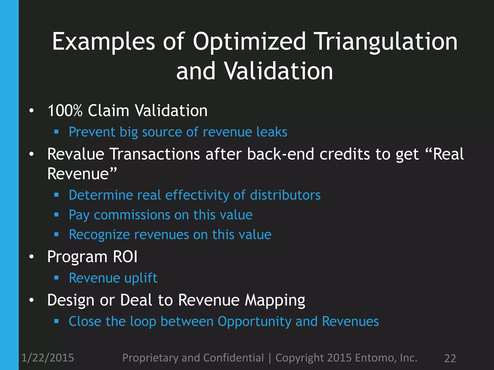 Examples of Optimized Triangulation
and Validation
• 100% Claim Validation
 Prevent big source of revenue leaks
• Revalue Transactions after back-end credits to get “Real
Revenue”
 Determine real effectivity of distributors
 Pay commissions on this value
 Recognize revenues on this value
• Program ROI
 Revenue uplift
• Design or Deal to Revenue Mapping
 Close the loop between Opportunity and Revenues
1/22/2015 Proprietary and Confidential | Copyright 2015 Entomo, Inc. 22
 