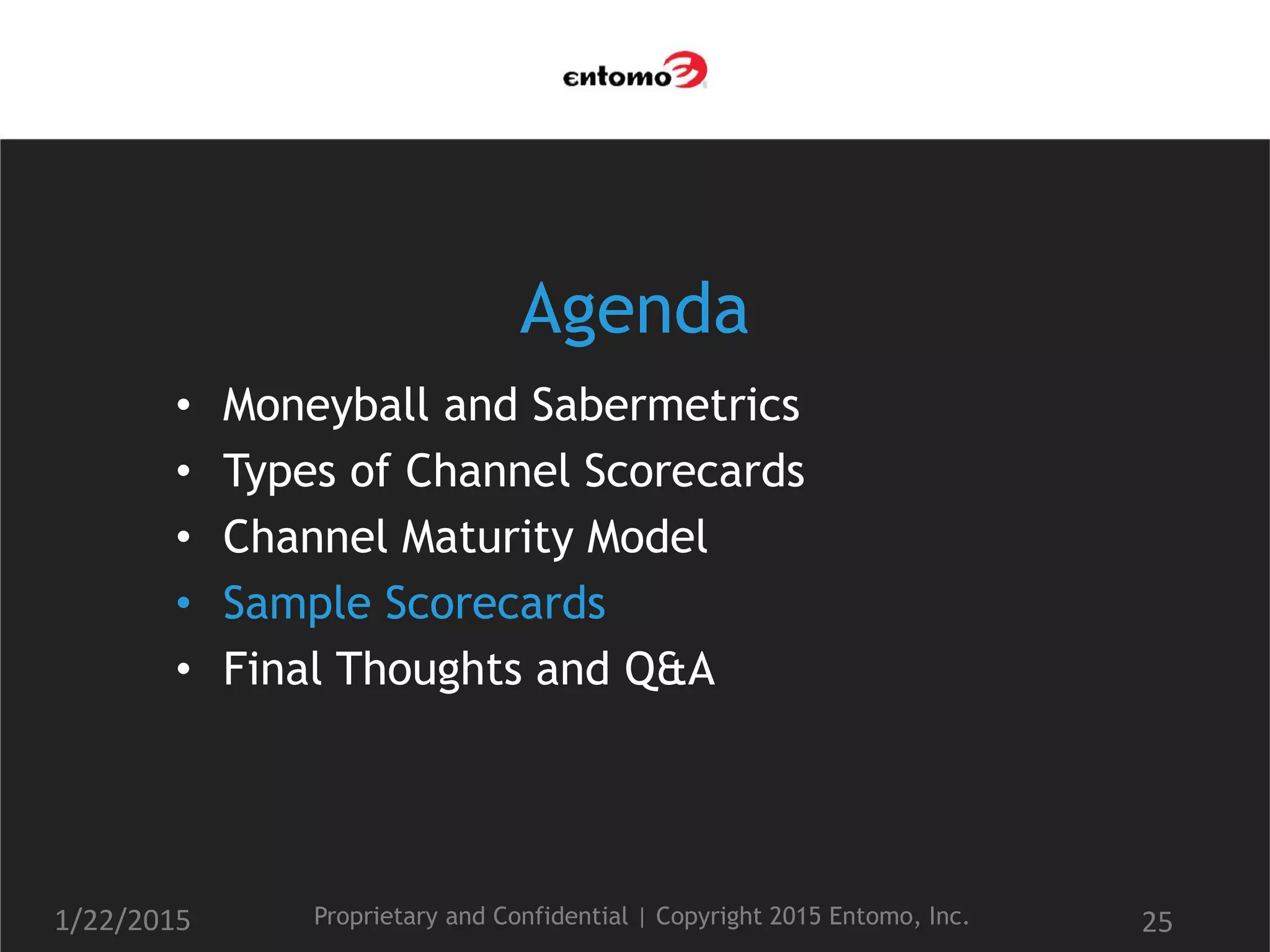 Agenda
• Moneyball and Sabermetrics
• Types of Channel Scorecards
• Channel Maturity Model
• Sample Scorecards
• Final Thoughts and Q&A
1/22/2015 Proprietary and Confidential | Copyright 2015 Entomo, Inc. 25
 