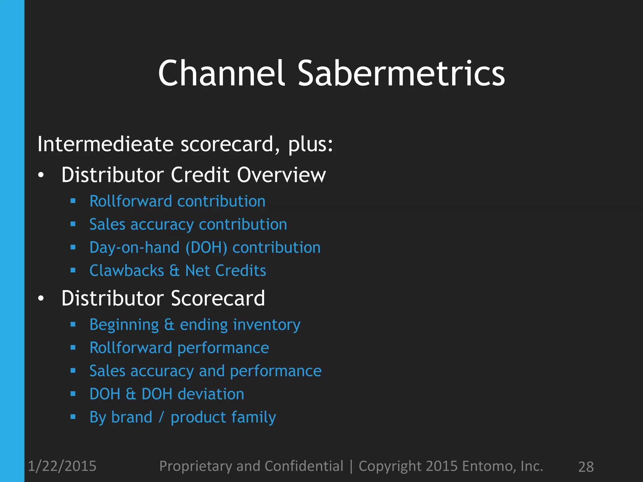 Channel Sabermetrics
1/22/2015 Proprietary and Confidential | Copyright 2015 Entomo, Inc. 28
Intermedieate scorecard, plus:
• Distributor Credit Overview
 Rollforward contribution
 Sales accuracy contribution
 Day-on-hand (DOH) contribution
 Clawbacks & Net Credits
• Distributor Scorecard
 Beginning & ending inventory
 Rollforward performance
 Sales accuracy and performance
 DOH & DOH deviation
 By brand / product family
 