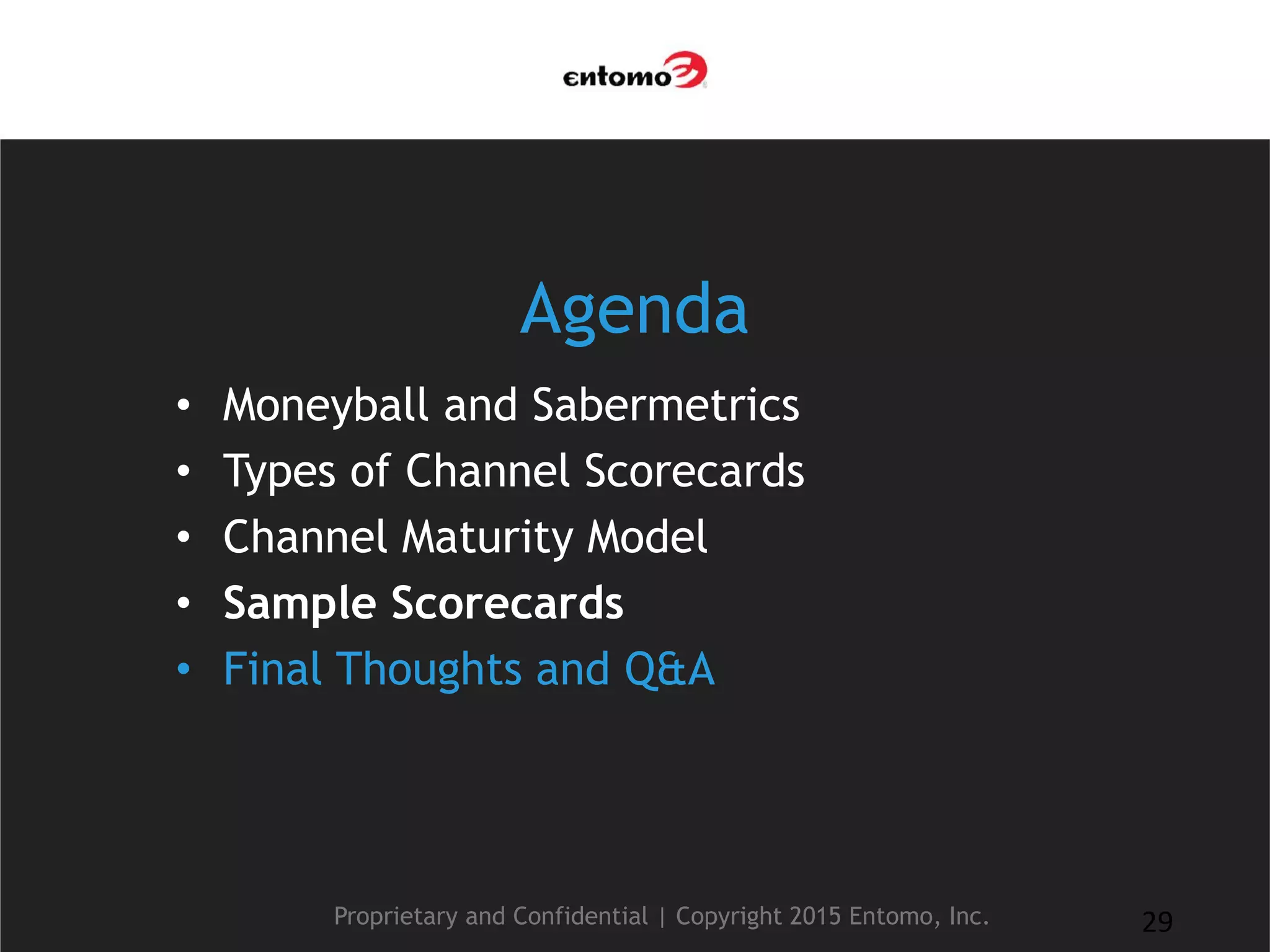 Agenda
• Moneyball and Sabermetrics
• Types of Channel Scorecards
• Channel Maturity Model
• Sample Scorecards
• Final Thoughts and Q&A
Proprietary and Confidential | Copyright 2015 Entomo, Inc. 29
 