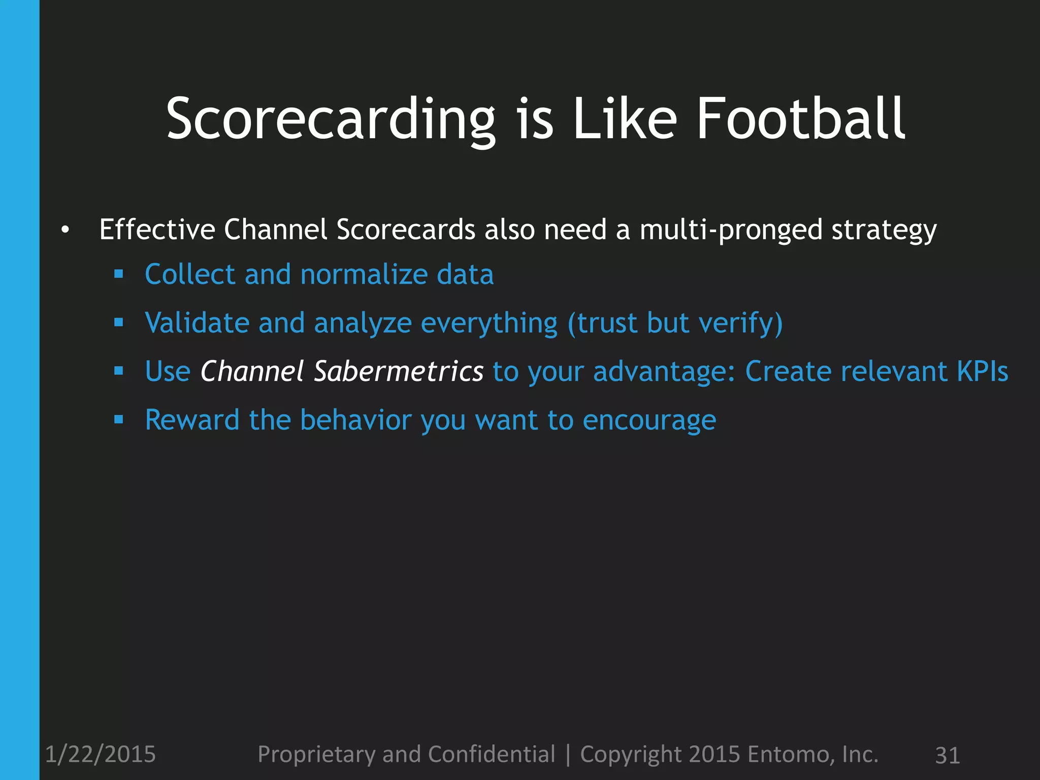 Scorecarding is Like Football
• Effective Channel Scorecards also need a multi-pronged strategy
 Collect and normalize data
 Validate and analyze everything (trust but verify)
 Use Channel Sabermetrics to your advantage: Create relevant KPIs
 Reward the behavior you want to encourage
1/22/2015 Proprietary and Confidential | Copyright 2015 Entomo, Inc. 31
 