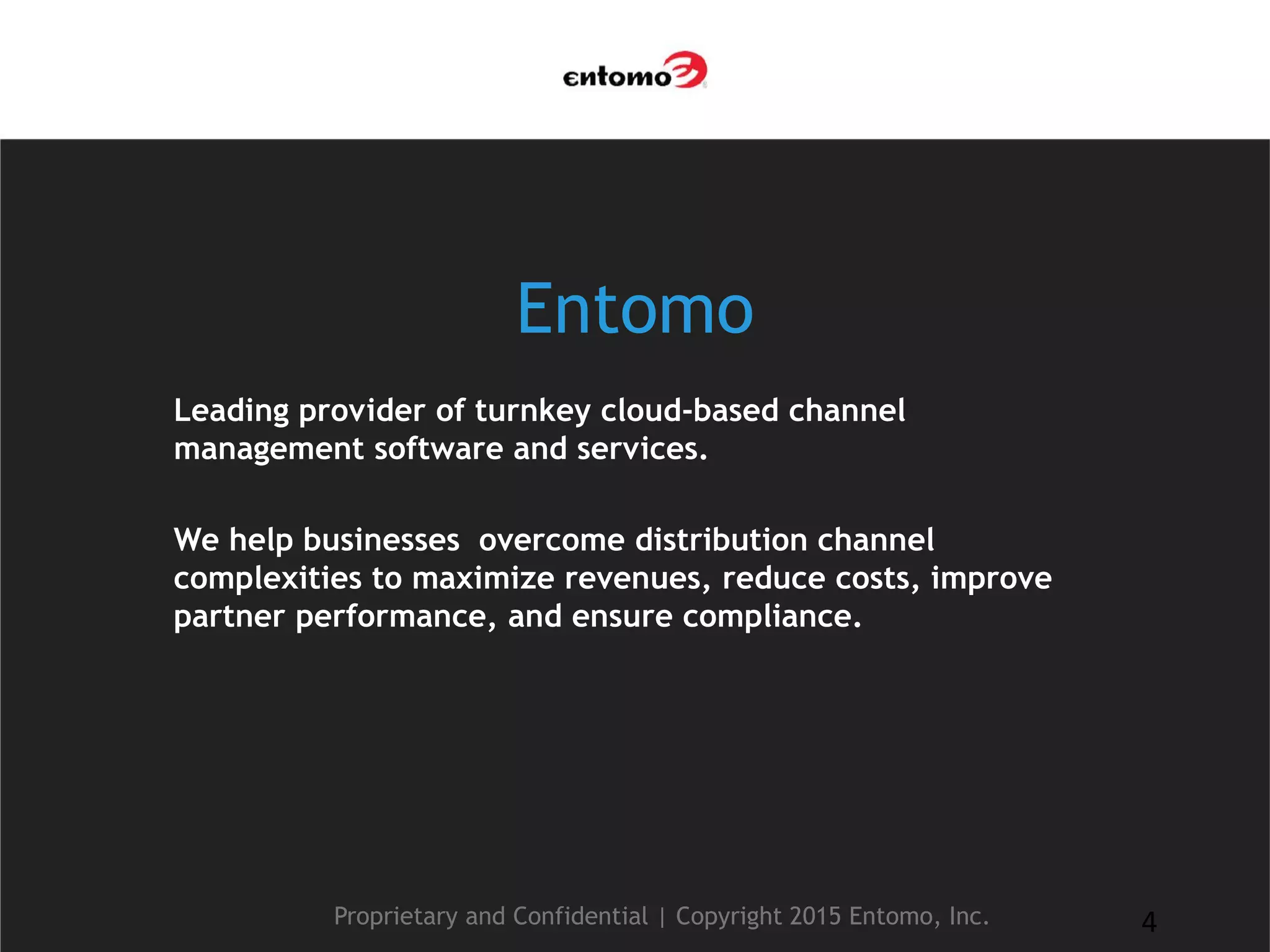 Entomo
Leading provider of turnkey cloud-based channel
management software and services.
We help businesses overcome distribution channel
complexities to maximize revenues, reduce costs, improve
partner performance, and ensure compliance.
Proprietary and Confidential | Copyright 2015 Entomo, Inc. 4
 