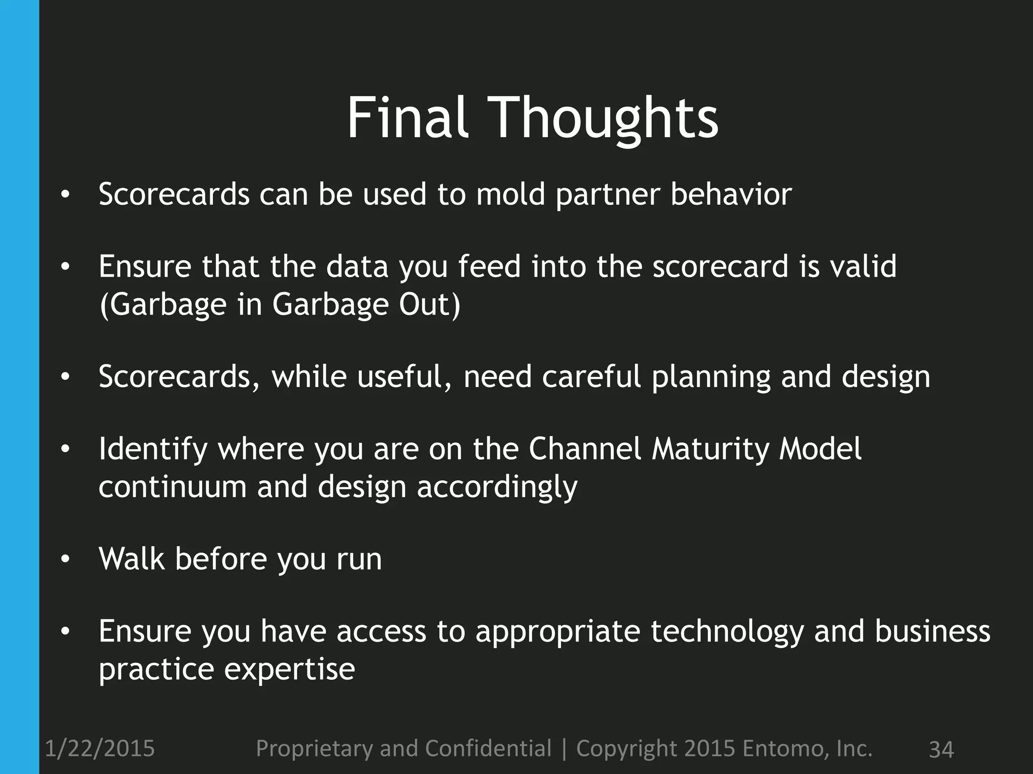 Final Thoughts
• Scorecards can be used to mold partner behavior
• Ensure that the data you feed into the scorecard is valid
(Garbage in Garbage Out)
• Scorecards, while useful, need careful planning and design
• Identify where you are on the Channel Maturity Model
continuum and design accordingly
• Walk before you run
• Ensure you have access to appropriate technology and business
practice expertise
1/22/2015 Proprietary and Confidential | Copyright 2015 Entomo, Inc. 34
 