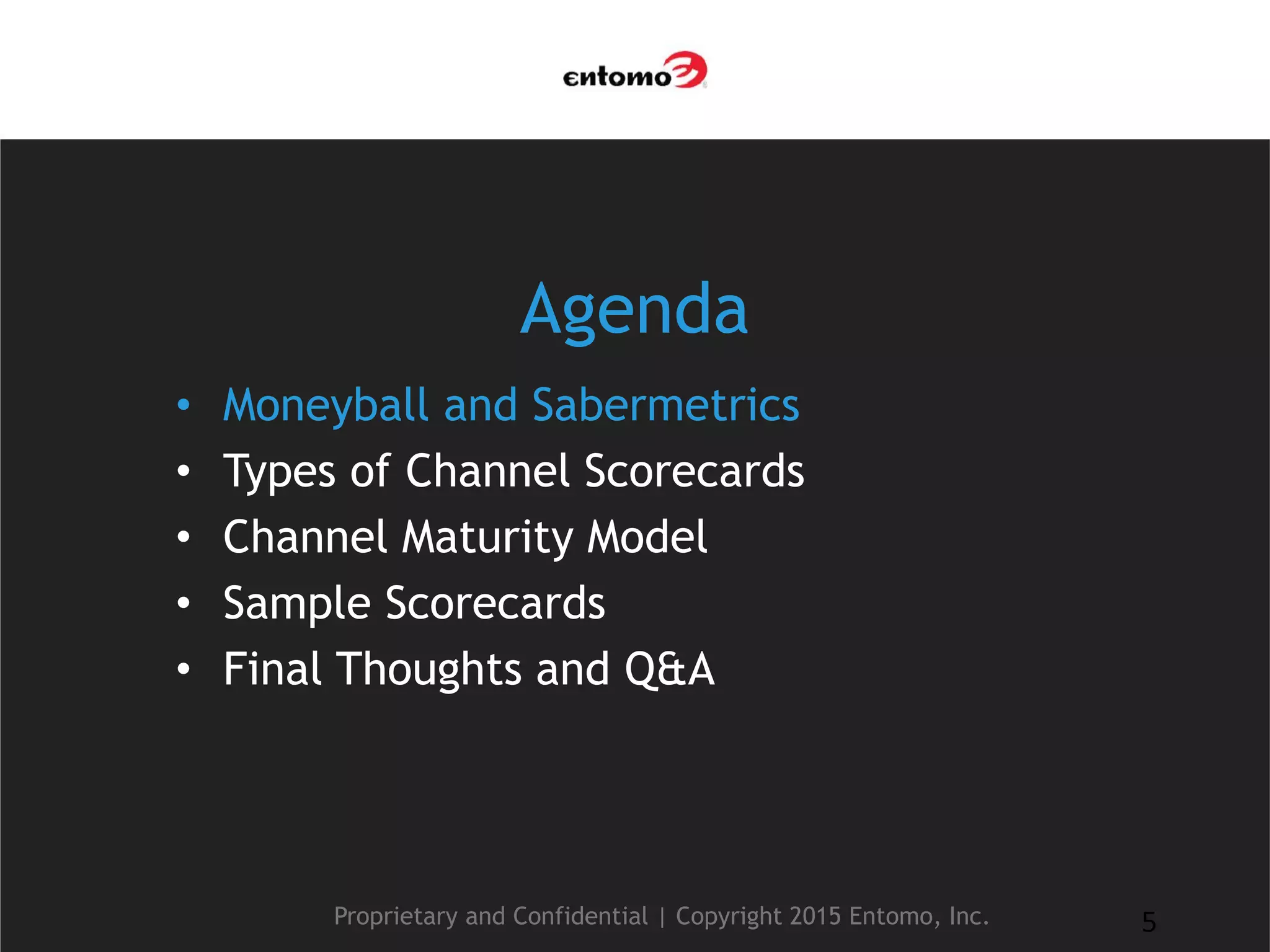 Agenda
• Moneyball and Sabermetrics
• Types of Channel Scorecards
• Channel Maturity Model
• Sample Scorecards
• Final Thoughts and Q&A
Proprietary and Confidential | Copyright 2015 Entomo, Inc. 5
 