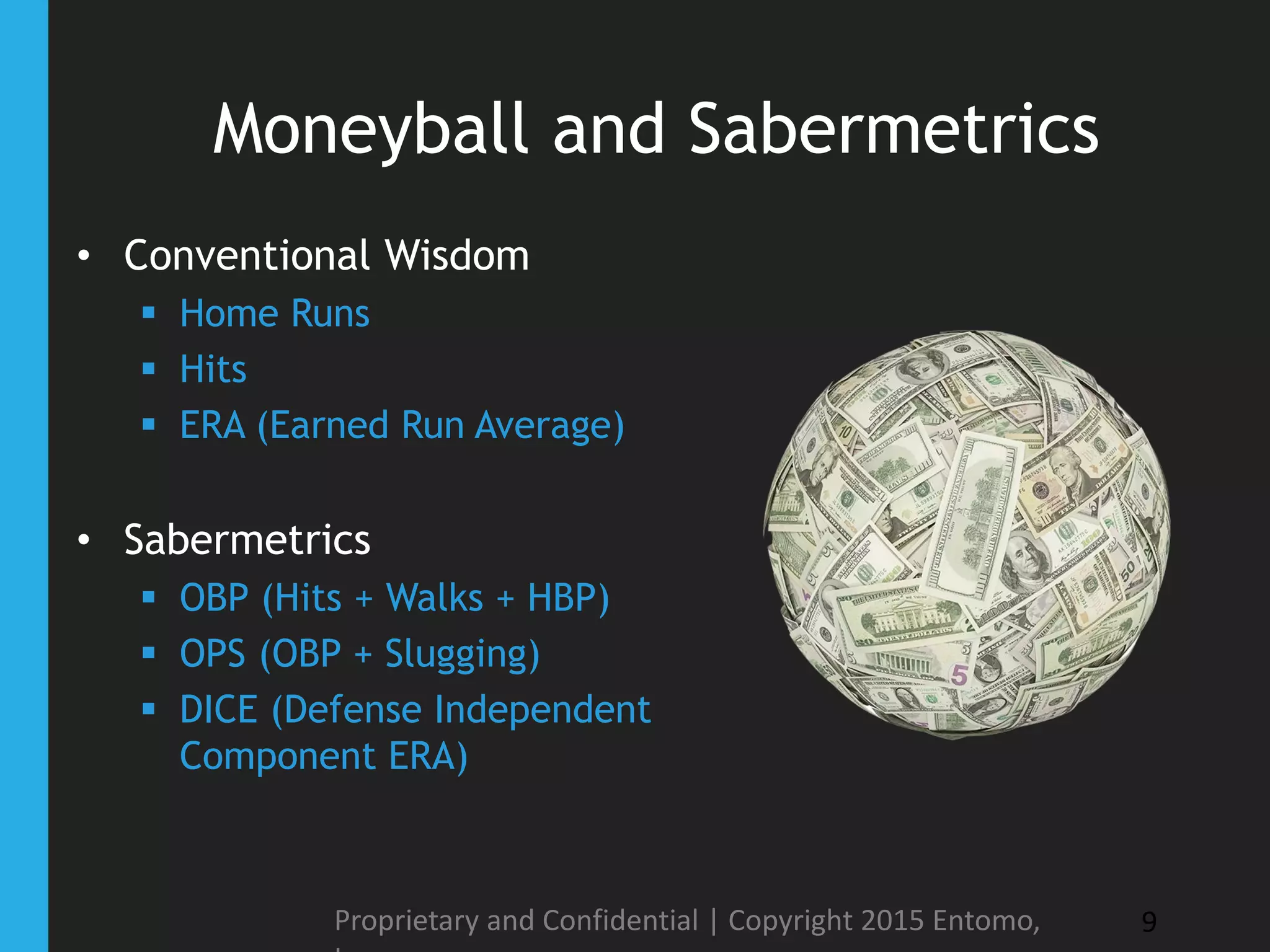 Moneyball and Sabermetrics
• Conventional Wisdom
 Home Runs
 Hits
 ERA (Earned Run Average)
• Sabermetrics
 OBP (Hits + Walks + HBP)
 OPS (OBP + Slugging)
 DICE (Defense Independent
Component ERA)
Proprietary and Confidential | Copyright 2015 Entomo, 9
 