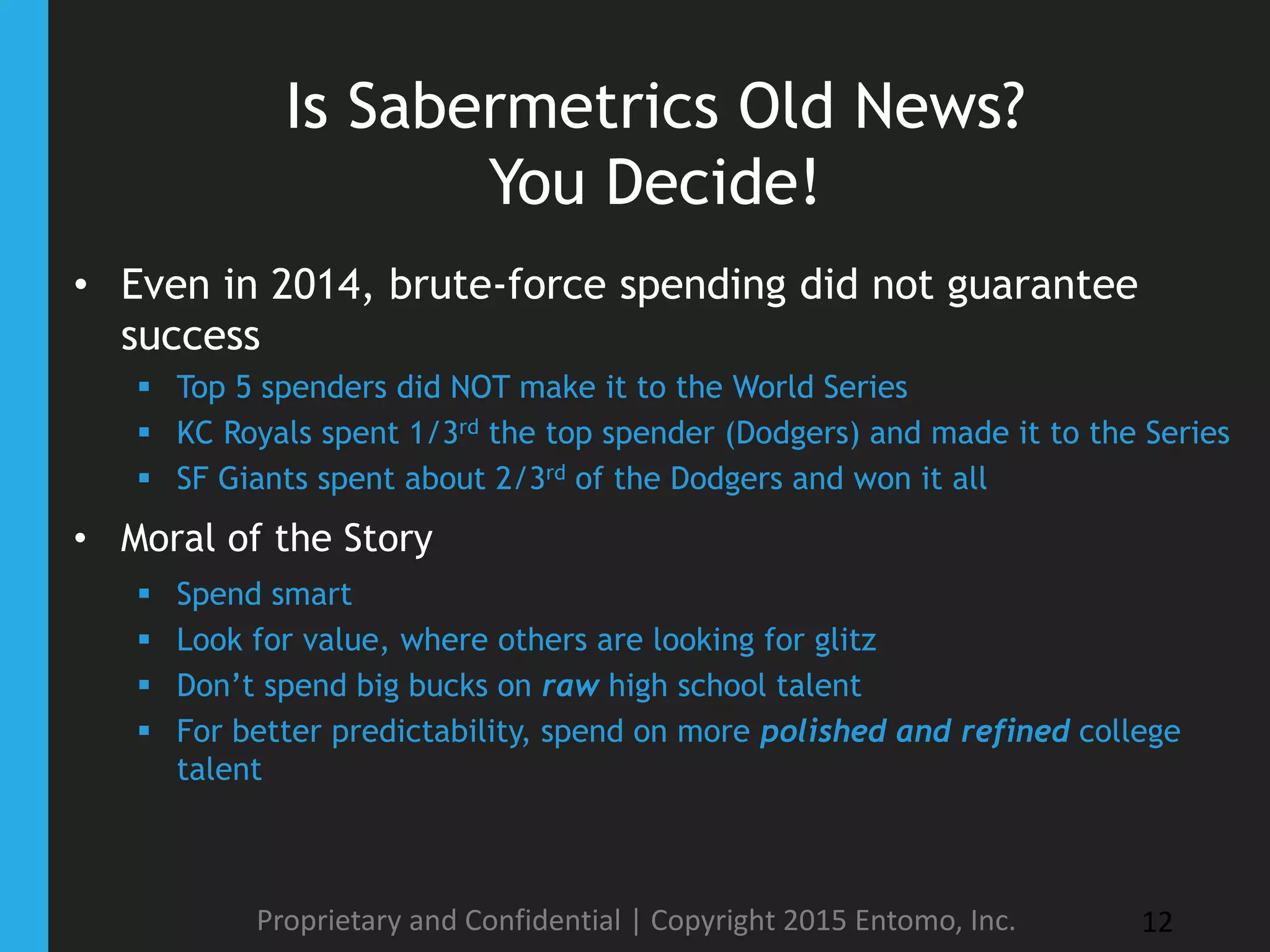 Is Sabermetrics Old News?
You Decide!
• Even in 2014, brute-force spending did not guarantee
success
 Top 5 spenders did NOT make it to the World Series
 KC Royals spent 1/3rd the top spender (Dodgers) and made it to the Series
 SF Giants spent about 2/3rd of the Dodgers and won it all
• Moral of the Story
 Spend smart
 Look for value, where others are looking for glitz
 Don’t spend big bucks on raw high school talent
 For better predictability, spend on more polished and refined college
talent
Proprietary and Confidential | Copyright 2015 Entomo, Inc. 12
 