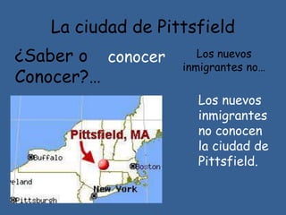 La ciudad de Pittsfield
¿Saber o
Conocer?…
Los nuevos
inmigrantes no…
Los nuevos
inmigrantes
no conocen
la ciudad de
Pittsfield.
conocer
 
