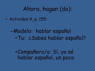Ahora, hagan (do):
• Actividad 4, p. 155:
–Modelo: hablar español
•Tu: ¿Sabes hablar español?
•Compañero/a: Sí, yo sé
hablar español, un poco.
 