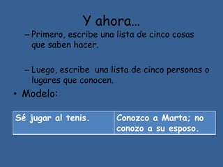 Y ahora…
– Primero, escribe una lista de cinco cosas
que saben hacer.
– Luego, escribe una lista de cinco personas o
lugares que conocen.
• Modelo:
Sé jugar al tenis. Conozco a Marta; no
conozo a su esposo.
 