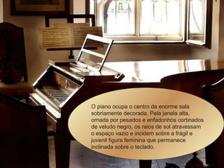 O piano ocupa o centro da enorme sala sobriamente decorada. Pela janela alta, ornada por pesados e enfadonhos cortinados de veludo negro, os raios de sol atravessam o espaço vazio e incidem sobre a frágil e juvenil figura feminina que permanece inclinada sobre o teclado.  