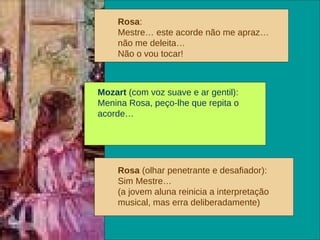 Rosa :  Mestre… este acorde não me apraz… não me deleita… Não o vou tocar! Mozart  (com voz suave e ar gentil): Menina Rosa, peço-lhe que repita o acorde… Rosa  (olhar penetrante e desafiador): Sim Mestre… (a jovem aluna reinicia a interpretação musical, mas erra deliberadamente)   