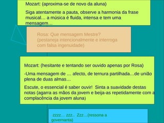 Mozart: (aproxima-se de novo da aluna)  Siga atentamente a pauta, observe a harmonia da frase musical… a música é fluida, intensa e tem uma mensagem … Rosa: Que mensagem Mestre? (pestaneja intencionalmente e interroga com falsa ingenuidade) Mozart: (hesitante e tentando ser ouvido apenas por Rosa)  -Uma mensagem de … afecto, de ternura partilhada…de união plena de duas almas… Escute, o essencial é saber ouvir!  Sinta a suavidade destas notas (agarra as mãos da jovem e beija-as repetidamente com a complacência da jovem aluna ) - zzzz… zzz..  Zzz…(ressona a governanta) 