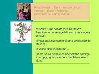 Rosa: Mestre… Essa música é tãooo intensa…  tãooo melodiosa… assemelha-se a uma sonata… Mozart:  Uma sonata menina Rosa? Permite-me homenageá-la com uma singela sonata?  (Rosa aquiesce com o olhar à solicitação do Mestre) O vosso olhar inspira-me… (senta-se ao piano e compenetrado começa a compor, ignorando por completo a jovem aluna). 