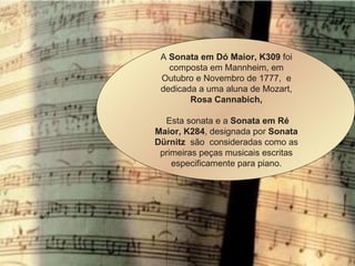             A  Sonata em Dó Maior, K309  foi composta em Mannheim, em Outubro e Novembro de 1777,  e dedicada a uma aluna de Mozart,  Rosa Cannabich, Esta sonata e a  Sonata em Ré Maior, K284 , designada por  Sonata Dürnitz   são  consideradas como as primeiras peças musicais escritas especificamente para piano. 