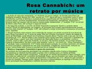 Rosa Cannabich: um retrato por música   1. Audição do segundo andamento, um  Andante um pouco adagio , da Sonata para Piano de Wolfgang Amadeus Mozart (KV 309), escrita em 1777, altura em que o compositor tinha 21 anos. A tarefa dos ouvintes é definida e sucessivamente especificada em três passos ou tempos. Num primeiro tempo, ouvimos simplesmente, tornando-nos receptíveis, permeáveis, disponíveis e tentando abrir um espaço inte-rior para a música poder desabrochar. ( 1ª audição: 2’40” na versão de Maria João Pires, até começar o segundo tema)  2. Na segunda audição, o ouvinte vai tentar responder à pergunta: Qual é o  carácter  desta música? Quais as associações, as imagens, as emoções que surgem espontaneamente quando ouvimos esta música?  (2ª audição: 4’20”, até voltarem a surgir os primeiros compassos do primeira tema, repetido)  3. Mozart escreveu esta música com a intenção de compor um  retrato musical  da sua aluna de piano Rosa Cannabich, de 13 anos de idade, filha de Christian Cannabich, mestre de capela da Corte de Mannheim, onde Mozart se encontrava naquela altura.7 Numa carta a seu pai, de 6 de Dezembro de 1777, Mozart refere o seu  Andante  como sendo todo feito «segundo o caractére da Mad.selle Rosa» («ganz nach dem Caractére der Mad.selle Rosa») e acrescenta: «como o andante, assim é ela» («wie das Andante, so ist sie»). Na terceira audição, os ouvintes tentam imaginar a destinatária: Se ela é como este andante,  como é – ou como era – Rosa Cannabich? (3ª audição: todo o andamento, 6’37”)  Após esta terceira audição, os ouvintes escrevem um retrato de Rosa Cannabich, baseando-se nas suas impressões, imagéticas, emocionais, motoras ou outras, transmitidas pela música e susceptíveis de se traduzirem por palavras.  3.   Música e linguagem: Comentário à guisa de conclusão  No contexto de uma segunda abordagem da complexa relação entre música e linguagem, comparamos os retratos escritos pelos ouvintes com o esboço para um retrato de Rosa Cannabich, feito pelo próprio compositor. Trata-se de um retrato aproximativo e feito à pressa, uma descrição por palavras do «caractére da Madselle Rosa» que se encontra nas cartas que Mozart escrevia ao pai, Leopold, nos meses de Novembro e Dezembro de 1777, altura em que compôs a sonata em questão. Nessas cartas, Mozart descreve a personalidade da rapariga e fornece uma breve apreciação das qualidades e defeitos da jovem pianista: 