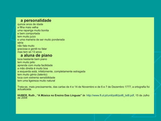 a personalidade   quinze anos de idade  a filha mais velha  uma rapariga muito bonita  e bem comportada  tem muito juízo  e uma maneira de ser muito ponderada  séria  não fala muito  graciosa e gentil no falar  mas tem só 13 anos  a aluna de piano   toca bastante bem piano  tem muito jeito  aprende com muita facilidade  a mão direita é muito boa  a esquerda está, infelizmente, completamente estragada  tem muito génio (talento)  toca com extrema sensibilidade  tem uma ligeireza muito natural  Trata-se, mais precisamente, das cartas de 4 e 14 de Novembro e de 6 e 7 de Dezembro 1777; a ortografia foi actualizada.  HUBER, Ruth , “A Música no Ensino Das Línguas”  in   http://www.fl.ul.pt/unil/pol6/pol6_txt8.pdf , 15 de Julho de 2008 