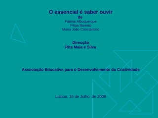 O essencial é saber ouvir de  Fátima Albuquerque Filipa Barreto Maria João Constantino Direcção Rita Maia e Silva Associação Educativa para o Desenvolvimento da Criatividade Lisboa, 15 de Julho  de 2008 
