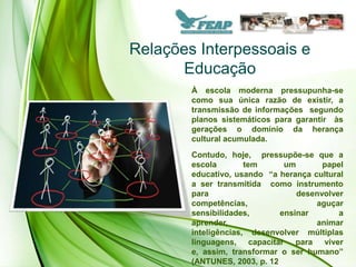 Relações Interpessoais e
      Educação
        À escola moderna pressupunha-se
        como sua única razão de existir, a
        transmissão de informações segundo
        planos sistemáticos para garantir às
        gerações o domínio da herança
        cultural acumulada.
        Contudo, hoje, pressupõe-se que a
        escola        tem      um       papel
        educativo, usando “a herança cultural
        a ser transmitida como instrumento
        para                      desenvolver
        competências,                 aguçar
        sensibilidades,       ensinar       a
        aprender,                     animar
        inteligências, desenvolver múltiplas
        linguagens, capacitar para viver
        e, assim, transformar o ser humano”
        (ANTUNES, 2003, p. 12
 
